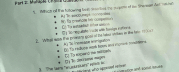 Multiple Choics Questions.
1. Which of the following best describes the purpose of the Sherman Ant rust Act
A) To encourage monopolies
B) To promote fair competition
C) To establish labor unions
D) To regulate trade with foreign nations
2. What was the primary goal of the labor strikes in the late 1800s?
A) To increase immigration
B) To reduce work hours and improve conditions
C) To expand the railroads
D) To decrease wages
3. The term "muckrakers" refers to:
Daliticians who opposed reform
comuption and social issues