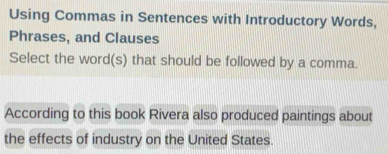 Using Commas in Sentences with Introductory Words, 
Phrases, and Clauses 
Select the word(s) that should be followed by a comma. 
According to this book Rivera also produced paintings about 
the effects of industry on the United States.