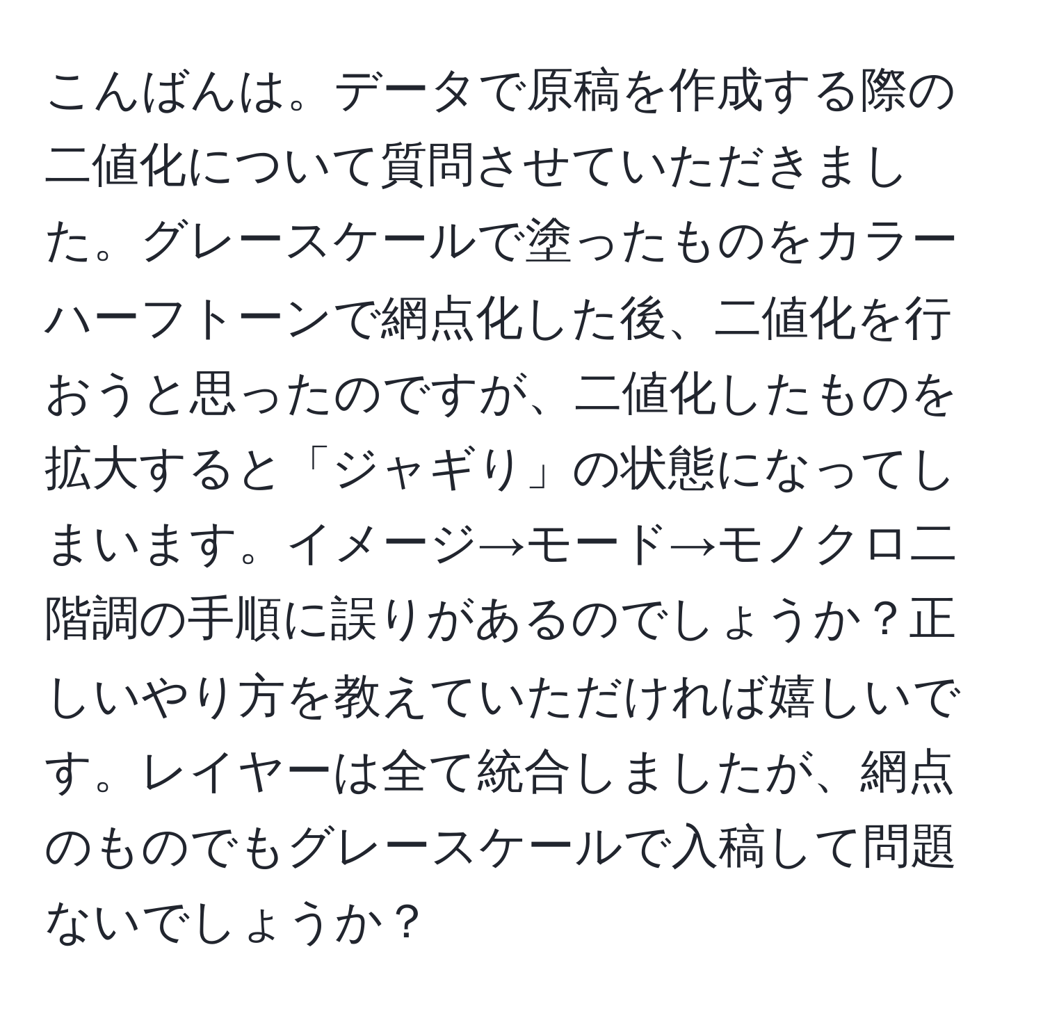 こんばんは。データで原稿を作成する際の二値化について質問させていただきました。グレースケールで塗ったものをカラーハーフトーンで網点化した後、二値化を行おうと思ったのですが、二値化したものを拡大すると「ジャギり」の状態になってしまいます。イメージ→モード→モノクロ二階調の手順に誤りがあるのでしょうか？正しいやり方を教えていただければ嬉しいです。レイヤーは全て統合しましたが、網点のものでもグレースケールで入稿して問題ないでしょうか？