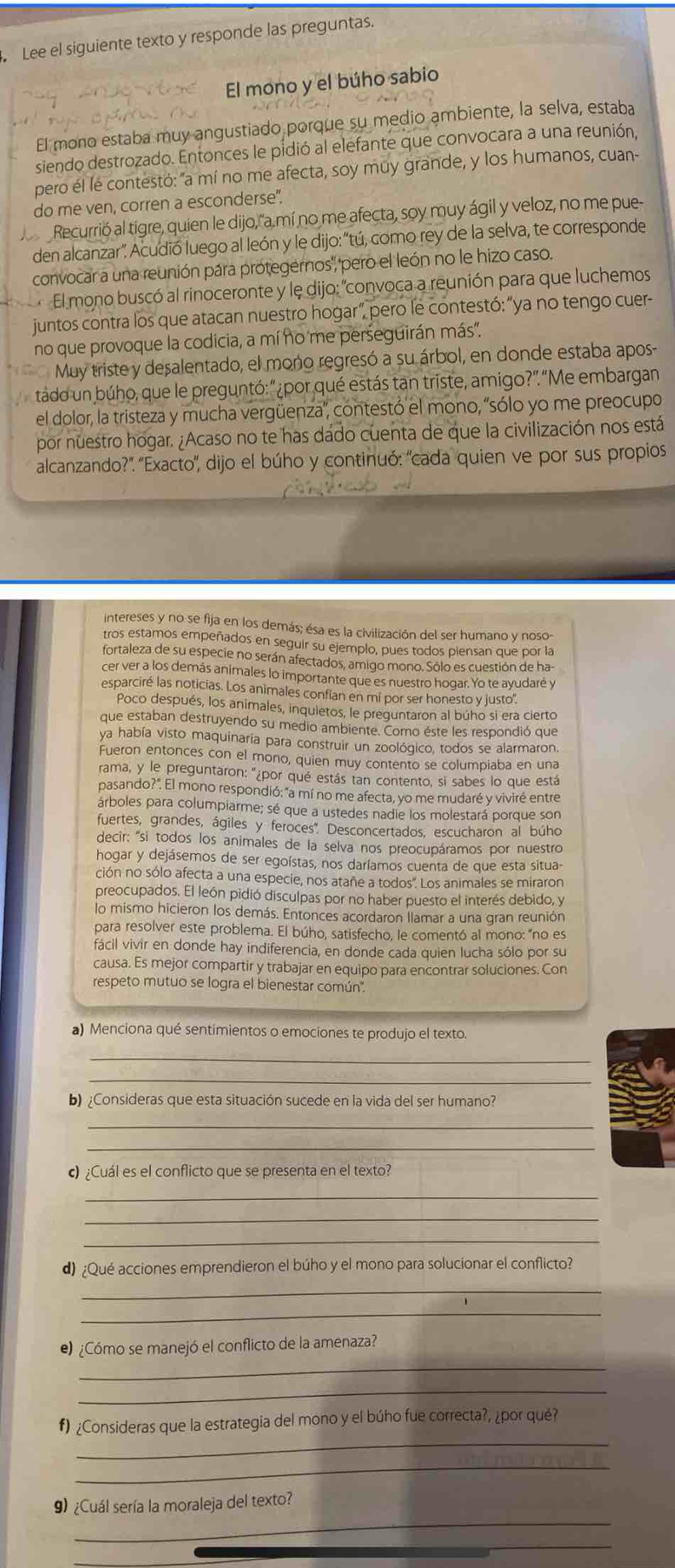 Lee el siguiente texto y responde las preguntas.
El mono y el búho sabio
El mono estaba muy angustiado porque su medio ambiente, la selva, estaba
siendo destrozado. Entonces le pidió al elefante que convocara a una reunión,
pero él lé contestó: "a mí no me afecta, soy muy grande, y los humanos, cuan-
do me ven, corren a esconderse".
Recurrió al tigre, quien le dijo,"a mí no me afecta, soy muy ágil y veloz, no me pue-
den alcanzar". Acudió luego al león y le dijo: “tú, como rey de la selva, te corresponde
convocar a una reunión pára protegernos', 'pero el león no le hizo caso.
El mono buscó al rinoceronte y le dijo: "convoca a reunión para que luchemos
juntos contra los que atacan nuestro hogar", pero le contestó:"ya no tengo cuer-
no que provoque la codicia, a mí no me perseguirán más'.
Muy triste y desalentado, el mono regresó a su árbol, en donde estaba apos-
tádo un búho, que le preguntó: "¿por qué estás tan triste, amigo?"."Me embargan
el dolor, la tristeza y mucha vergüenza', contestó el mono, 'sólo yo me preocupo
por nuestro hogar. ¿Acaso no te has dado cuenta de que la civilización nos está
alcanzando?". 'Exacto", dijo el búho y continuó: 'cada quien ve por sus propios
intereses y no se fija en los demás; ésa es la civilización del ser humano y noso-
tros estamos empeñados en seguir su ejemplo, pues todos piensan que por la
fortaleza de su especie no serán afectados, amigo mono. Sólo es cuestión de ha-
cer ver a los demás animales lo importante que es nuestro hogar. Yo te ayudaré y
esparciré las noticias. Los animales confian en mí por ser honesto y justo'.
Poco después, los animales, inquietos, le preguntaron al búho si era cierto
que estaban destruyendo su medio ambiente. Como éste les respondió que
ya había visto maquinaria para construir un zoológico, todos se alarmaron
Fueron entonces con el mono, quien muy contento se columpiaba en una
rama, y le preguntaron: "¿por qué estás tan contento, si sabes lo que está
pasando?". El mono respondió: "a mí no me afecta, yo me mudaré y viviré entre
árboles para columpiarme; sé que a ustedes nadie los molestará porque son
fuertes, grandes, ágiles y feroces" Desconcertados, escucharon al búho
decir; 'si todos los animales de la selva nos preocupáramos por nuestro
hogar y dejásemos de ser egoístas, nos daríamos cuenta de que esta situa-
ción no sólo afecta a una especie, nos atañe a todos". Los animales se miraron
preocupados. El león pidió disculpas por no haber puesto el interés debido, y
lo mismo hicieron los demás. Entonces acordaron llamar a una gran reunión
para resolver este problema. El búho, satisfecho, le comentó al mono: "no es
fácil vivir en donde hay indiferencia, en donde cada quien lucha sólo por su
causa. Es mejor compartir y trabajar en equipo para encontrar soluciones. Con
respeto mutuo se logra el bienestar común'.
a) Menciona qué sentimientos o emociones te produjo el texto.
_
_
b) ¿Consideras que esta situación sucede en la vida del ser humano?
_
_
c) ¿Cuál es el conflicto que se presenta en el texto?
_
_
_
d) ¿Qué acciones emprendieron el búho y el mono para solucionar el conflicto?
_
_
e) ¿Cómo se manejó el conflicto de la amenaza?
_
_
_
f) ¿Consideras que la estrategia del mono y el búho fue correcta?, ¿por qué?
_
_
) ¿Cuál sería la moraleja del texto?
_