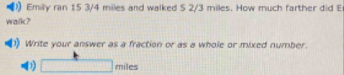 Emily ran 15 3/4 miles and walked 5 2/3 miles. How much farther did E 
walk?' 
Write your answer as a fraction or as a whole or mixed number. 
1 □ n hiles