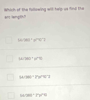 Which of the following will help us find the
arc length?
54/360°pi^*10^(wedge)2
54/360^*pi^*10
54/360°2°pi^(wedge)10^(wedge)2
54/360^* 2^*pi^*10