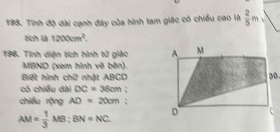 Tính độ dài cạnh đây của hình tam giác có chiều cao là  2/5 m  
tích là 1200cm². 
196. Tính diện tích hình tứ giác
MBND (xem hình vẽ bên). 
Biết hình chữ nhật ABCD
có chiều dài DC=36cm : 
chiều rộng AD=20cm :
AM= 1/3 MB; BN=NC.