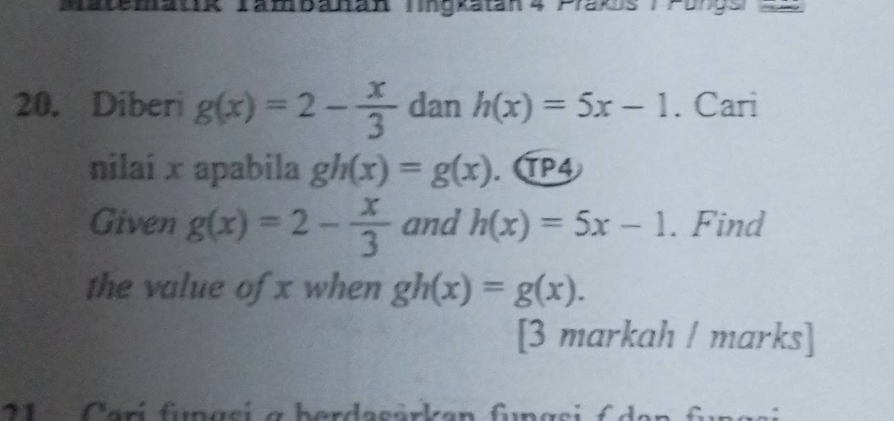 Tam banan lingkatán 4 Praks /Pongs d2 
20. Diberi g(x)=2- x/3  dan h(x)=5x-1. Cari 
nilai x apabila gh(x)=g(x). . TP4 
Given g(x)=2- x/3  and h(x)=5x-1. Find 
the value of x when gh(x)=g(x). 
[3 markah / marks] 
11 Carí fimas L g herdasärkan fngsi Cden _