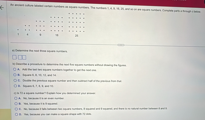 An ancient culture labeled certain numbers as square numbers. The numbers 1, 4, 9, 16, 25, and so on are square numbers. Complete parts a through c below.
a) Determine the next three square numbers.
b) Describe a procedure to determine the next five square numbers without drawing the figures.
A. Add the last two square numbers together to get the next one.
B. Square 6, 8, 10, 12, and 14.
C. Double the previous square number and then subtract half of the previous from that.
D. Square 6, 7, 8, 9, and 10.
c) Is 72 a square number? Explain how you determined your answer.
A. No, because it is an even number.
B. Yes, because it is 9 squared.
C. No, because it falls between two square numbers, 8 squared and 9 squared, and there is no natural number between 8 and 9.
D. Yes, because you can make a square shape with 72 dots.