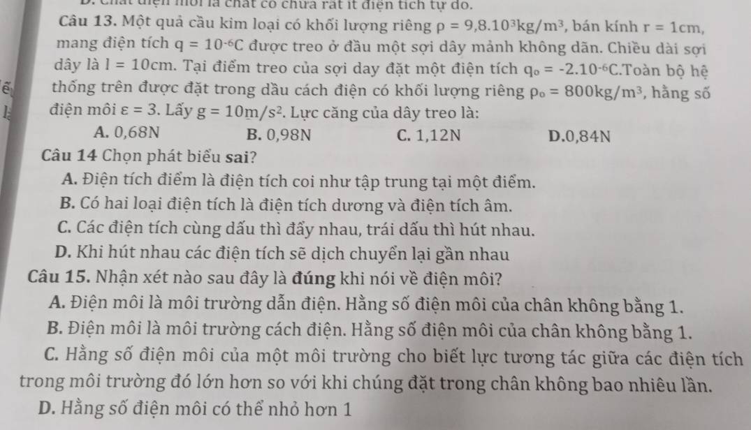 chất điện môi là chất có chưa rất ít điện tích tự do.
Câu 13. Một quả cầu kim loại có khối lượng riêng rho =9,8.10^3kg/m^3 , bán kính r=1cm,
mang điện tích q=10^(-6)C được treo ở đầu một sợi dây mảnh không dãn. Chiều dài sợi
dây là I=10cm. Tại điểm treo của sợi day đặt một điện tích q_0=-2.10^(-6)C.Toàn bộ hệ
thống trên được đặt trong dầu cách điện có khối lượng riêng rho _o=800kg/m^3 *, hằng số
điện môi varepsilon =3. Lấy g=10m/s^2. Lực căng của dây treo là:
A. 0,68N B. 0,98N C. 1,12N D.0,84N
Câu 14 Chọn phát biểu sai?
A. Điện tích điểm là điện tích coi như tập trung tại một điểm.
B. Có hai loại điện tích là điện tích dương và điện tích âm.
C. Các điện tích cùng dấu thì đẩy nhau, trái dấu thì hút nhau.
D. Khi hút nhau các điện tích sẽ dịch chuyển lại gần nhau
Câu 15. Nhận xét nào sau đây là đúng khi nói về điện môi?
A. Điện môi là môi trường dẫn điện. Hằng số điện môi của chân không bằng 1.
B. Điện môi là môi trường cách điện. Hằng số điện môi của chân không bằng 1.
C. Hằng số điện môi của một môi trường cho biết lực tương tác giữa các điện tích
trong môi trường đó lớn hơn so với khi chúng đặt trong chân không bao nhiêu lần.
D. Hằng số điện môi có thể nhỏ hơn 1