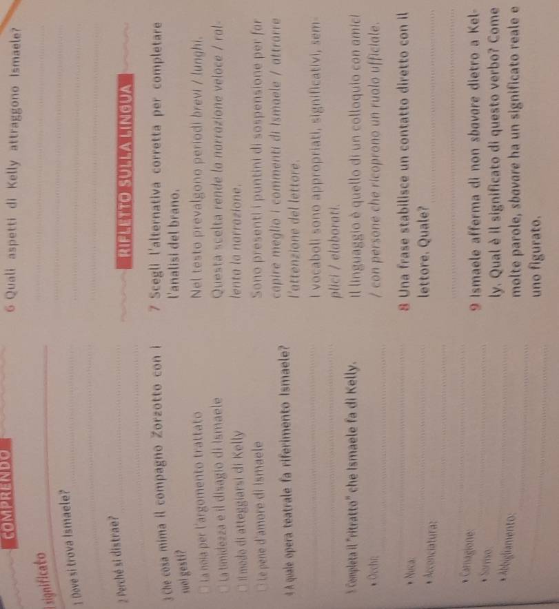 CoMPRENDO 6 Quali aspetti di Kelly attraggono Ismaele?
E significato
_
_
_
_
_
] Dove si trova Ismaele?
_
_
2 Perché si distrae?_
_
_RIFLETTO SULLa LIngua
_
3 Che cosa mima il compagno Zorzotto con i 7 Scegli l'alternativa corretta per completare
suol gesti?
l'analisi del brano.
La noia per l'argomento trattato Nel testo prevalgono periodi brevi / lunghi.
La timidezza e il disagio di Ismaele Questa scelta rende lo norrozione veloce / rol
Il modo di atteggiarsi di Kelly lenta la narrazione.
Le pene d'amore di Ismaele Sono presenti i puntini di sospensione per far
4 A quale opera teatrale fa riferimento Ismaele? capire meglio i commenti di Ismaele / attrarre
l'attenzione del lettore.
_
_
I vocaboli sono appropriati, significativi, sem-
plici / elaborati.
5 Completa il "ritratto" che Ismaele fa di Kelly. Il linguaggio è quello di un colloquio con amici
* Occhi: _/ con persone che ricoprono un ruolo ufficiale.
_
* Nưca:
_8 Una frase stabilisce un contatto diretto con il
* Acconciatura:
_
_lettore. Quale?
_
_
_
_
* Carnagione:
9 Ismaele afferma di non sbavare dietro a Kel-
* Sarriso:
__
ly. Qual è il significato di questo verbo? Come
_
* Abbigliamento:
_
molte parole, sbavare ha un significato reale e
_
uno figurato.