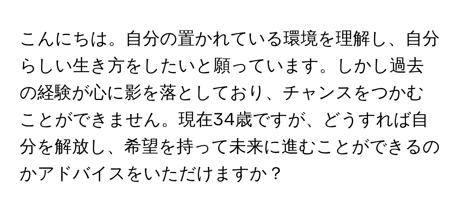 こんにちは。自分の置かれている環境を理解し、自分らしい生き方をしたいと願っています。しかし過去の経験が心に影を落としており、チャンスをつかむことができません。現在34歳ですが、どうすれば自分を解放し、希望を持って未来に進むことができるのかアドバイスをいただけますか？