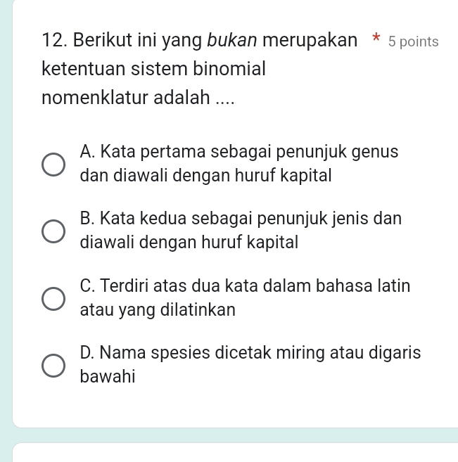 Berikut ini yang bukan merupakan * 5 points
ketentuan sistem binomial
nomenklatur adalah ....
A. Kata pertama sebagai penunjuk genus
dan diawali dengan huruf kapital
B. Kata kedua sebagai penunjuk jenis dan
diawali dengan huruf kapital
C. Terdiri atas dua kata dalam bahasa latin
atau yang dilatinkan
D. Nama spesies dicetak miring atau digaris
bawahi