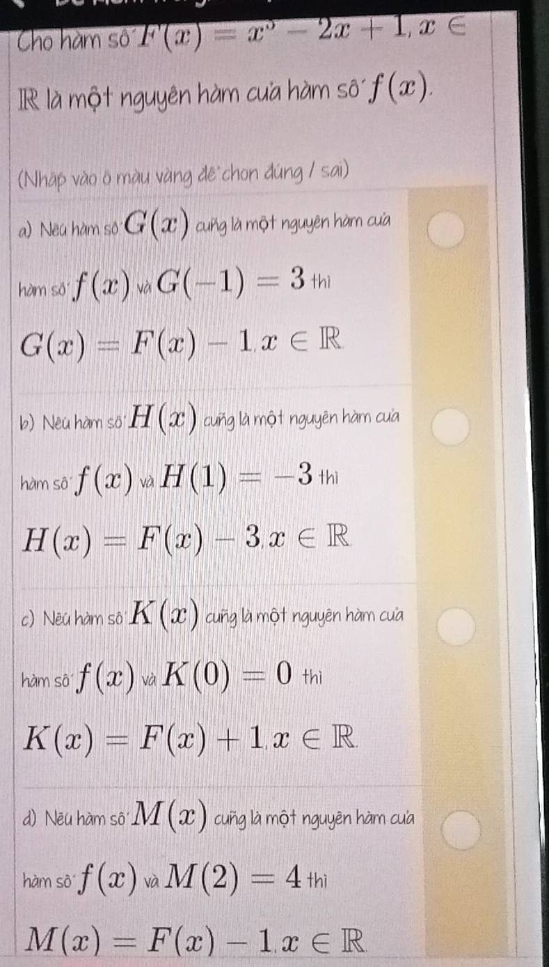 Cho hàm số F(x)=x^3-2x+1, x∈
IR là một nguyên hàm cua hàm số f(x). 
(Nhāp vào ö màu vàng đē chon đúng / sai) 
a) Neu hàm sô G(x) cung là một nguyên hàm cua 
hàm số f(x)_vaG(-1)=3_th
G(x)=F(x)-1, x∈ R
b) Neu hàm số H(x) cuñg là một nguyên hàm cuà 
hàm sô f(x) và H(1)=-3+h
H(x)=F(x)-3, x∈ R
c) Nêu hàm sô K(x) cuñg là một nguyên hàm cua 
hàm sô f(x) vdot a K(0)=0_thi
K(x)=F(x)+1, x∈ R
d) Nēu hàm sô M(x) cuñg là một nguyên hàm cua 
hàm sô f(x) và M(2)=4+hi
M(x)=F(x)-1, x∈ R