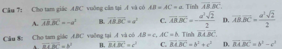 Cho tam giác ABC vuông cân tại A và có AB=AC=a. Tính vector AB.vector BC.
A. overline AB.overline BC=-a^2 B. vector AB.vector BC=a^2 C. overline AB.overline BC=- a^2sqrt(2)/2  D. vector AB.vector BC= a^2sqrt(2)/2 
Câu 8: Cho tam giác ABC vuông tại A và có AB=c, AC=b. Tính vector BA.vector BC.
A. vector BA.vector BC=b^2 B. vector BA.vector BC=c^2 C. vector BA.vector BC=b^2+c^2 D. vector BA.vector BC=b^2-c^2