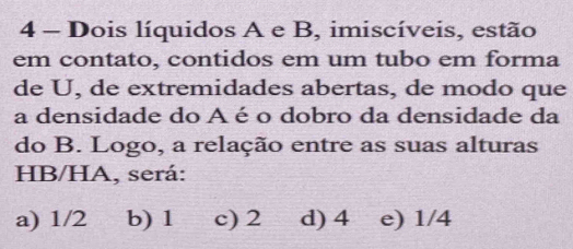 Dois líquidos A e B, imiscíveis, estão
em contato, contidos em um tubo em forma
de U, de extremidades abertas, de modo que
a densidade do A é o dobro da densidade da
do B. Logo, a relação entre as suas alturas
HB/HA, será:
a) 1/2 b) 1 c) 2 d) 4 e) 1/4