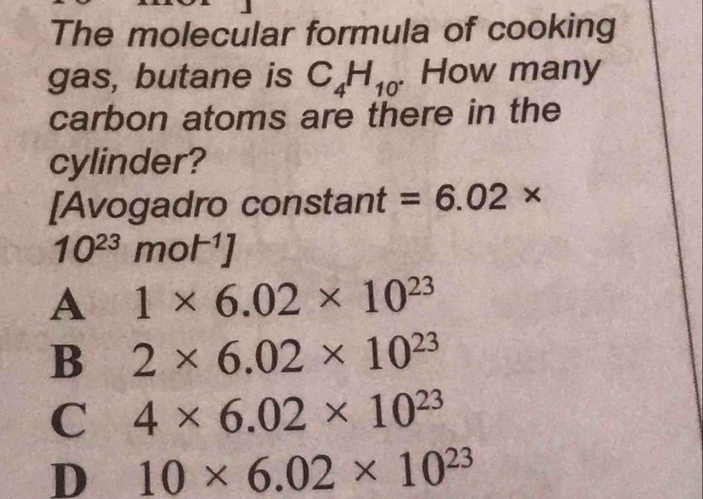 The molecular formula of cooking
gas, butane is C_4H_10. How many
carbon atoms are there in the
cylinder?
[Avogadro constant =6.02*
10^(23)mol^(-1)]
A 1* 6.02* 10^(23)
B 2* 6.02* 10^(23)
C 4* 6.02* 10^(23)
D 10* 6.02* 10^(23)