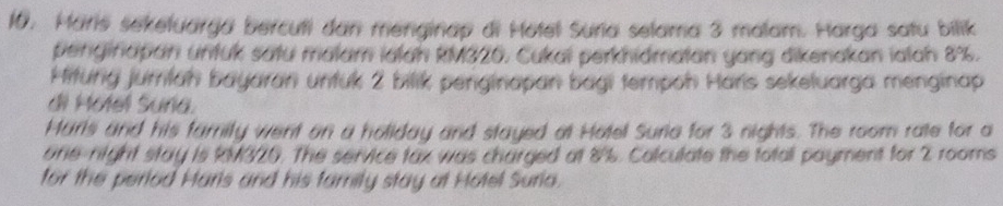 Maris sekeluarga bercuti dan menginap di Hotel Suria selama 3 malam. Harga satu bilik 
penginapan untuk satu malam ialah kM320. Cukai perkhidmatan yang dikenakan ialah 8%. 
Hiturg juriah bayaran untuk 2 bilik penginapan bagi tempoh Haris sekeluarga menginap 
di Motel Suña. 
Maris and his famity went on a holiday and stayed at Hotel Suria for 3 nights. The room rate for a 
one-night stay is kM320. The service tax was charged at 8%. Colculate the totall payment for 2 rooms 
for the period Haris and his family stay at Hotel Suria.