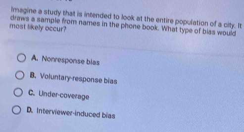 lmagine a study that is intended to look at the entire population of a city. It
draws a sample from names in the phone book. What type of bias would
most likely occur?
A. Nonresponse bias
B. Voluntary-response bias
C. Under-coverage
D. Interviewer-induced bias