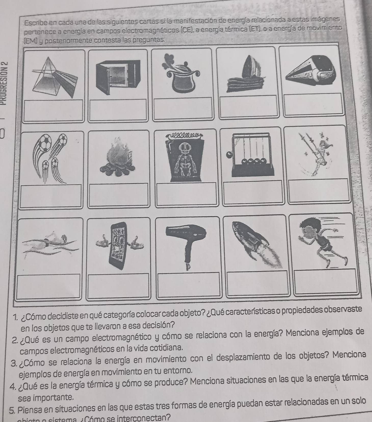 Escribe en cada una de las siguientes cartas si la manifestación de energía relacionada a estas imágenes 
pertenece a energía en campos electromagnéticos (CE), a energía térmica (ET), o a energía de movimiento 
eguntas. 
1. ¿Cómo decidiste en qué categoría colocar cada objeto? ¿Qué características o propiedades observaste 
en los objetos que te llevaron a esa decisión? 
2. ¿Qué es un campo electromagnético y cómo se relaciona con la energía? Menciona ejemplos de 
campos electromagnéticos en la vida cotidiana. 
3. ¿Cómo se relaciona la energía en movimiento con el desplazamiento de los objetos? Menciona 
ejemplos de energía en movimiento en tu entorno. 
4. ¿Qué es la energía térmica y cómo se produce? Menciona situaciones en las que la energía térmica 
sea importante. 
5. Piensa en situaciones en las que estas tres formas de energía puedan estar relacionadas en un solo 
A ita e cistema ¿ Cómo se interconectan?