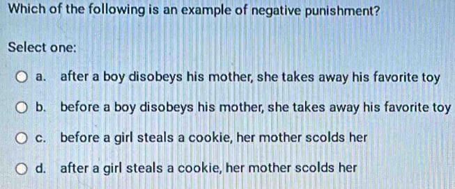 Which of the following is an example of negative punishment?
Select one:
a. after a boy disobeys his mother, she takes away his favorite toy
b. before a boy disobeys his mother, she takes away his favorite toy
c. before a girl steals a cookie, her mother scolds her
d. after a girl steals a cookie, her mother scolds her