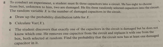 To conduct an experiment, a student must fit three capacitors into a circuit. He has eight to choose 
from but, unknown to him, two are damaged. He fits three randomly selected capacitors into the circuit. 
The random variable X is the number of damaged capacitors in the circuit. 
a Draw up the probability distribution table for X. 
b Calculate Var(X). 
c The student discovers that exactly one of the capacitors in the circuit is damaged but he does not 
know which one. He removes one capacitor from the circuit and replaces it with one from the 
box, both selected at random. Find the probability that the circuit now has at least one damaged 
capacitor in it.