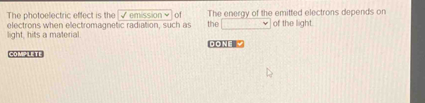 The photoelectric effect is the √ emission× of The energy of the emitted electrons depends on 
electrons when electromagnetic radiation, such as the □ of the light. 
light, hits a material. 
DONE 
COMPLETE