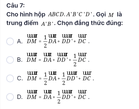 Cho hình hộp ABC1 D. A'B'C'D'. Gọi M là
trung điểm A'B'. Chọn đẳng thức đúng:
A. beginarrayr uur DMendarray = 1/2 beginarrayr uur DA+DD'+DC.endarray
B. beginarrayr UIII DM=DA+DD'+ 1/2 DC.endarray.
C. beginarrayr UIII DMendarray = 1/2 beginarrayr UIII DAendarray + 1/2 beginarrayr UIII DDendarray beginarrayr UII +DC.endarray
D. beginarrayr uur DM=DAendarray + 1/2 beginarrayr uur endarray beginarrayr uur endarray beginarrayr uur endarray beginarrayr uur Dendarray beginarrayr uur +