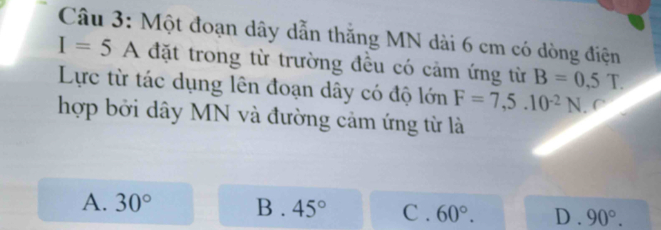 Một đoạn dây dẫn thắng MN dài 6 cm có dòng điện
I=5A đặt trong từ trường đều có cảm ứng từ B=0,5T. 
Lực từ tác dụng lên đoạn dây có độ lớn F=7,5.10^(-2)N
hợp bởi dây MN và đường cảm ứng từ là
A. 30° B . 45° C. 60°. D . 90°.