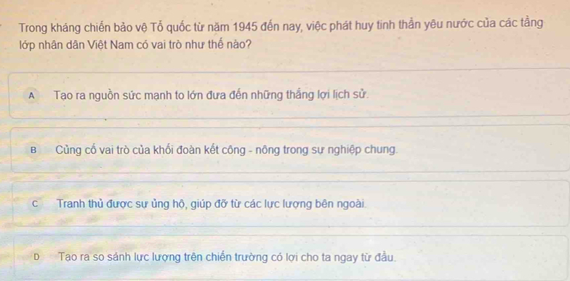 Trong kháng chiến bảo vệ Tổ quốc từ năm 1945 đến nay, việc phát huy tinh thần yêu nước của các tằng
lớp nhân dân Việt Nam có vai trò như thế nào?
A Tạo ra nguồn sức mạnh to lớn đưa đến những thắng lợi lịch sử.
B Củng cổ vai trò của khối đoàn kết công - nông trong sự nghiệp chung.
cTranh thủ được sự ủng hộ, giúp đỡ từ các lực lượng bên ngoài.
DTạo ra so sánh lực lượng trên chiến trường có lợi cho ta ngay từ đầu.