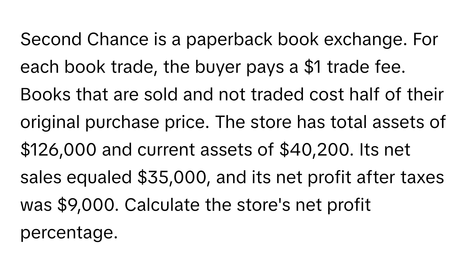 Second Chance is a paperback book exchange. For each book trade, the buyer pays a $1 trade fee. Books that are sold and not traded cost half of their original purchase price. The store has total assets of $126,000 and current assets of $40,200. Its net sales equaled $35,000, and its net profit after taxes was $9,000. Calculate the store's net profit percentage.