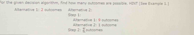 For the given decision algorithm, find how many outcomes are possible. HINT [See Example 1.]
Alternative 1:2 outcomes Alternative 2:
Step 1:
Alternative 1:9 outcomes
Alternative 2:1 outcome
Step 2 _ overline _ 2 outcomes