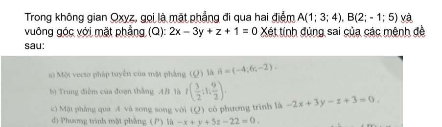 Trong không gian Oxyz, gọi là mặt phẳng đi qua hai điểm A(1;3;4), B(2;-1;5) và
vuông góc với mặt phẳng (Q): 2x-3y+z+1=0 Xét tính đúng sai của các mệnh đề
sau:
a) Một vectơ pháp tuyến của mặt phẳng (Q) là vector n=(-4;6;-2). 
b) Trung điểm của đoạn thắng AB là I( 3/2 ;1; 9/2 ).
c) Mặt phẫng qua A và song song với (Q) có phương trình là -2x+3y-z+3=0.
d) Phương trình mặt phẫng (P) là -x+y+5z-22=0.