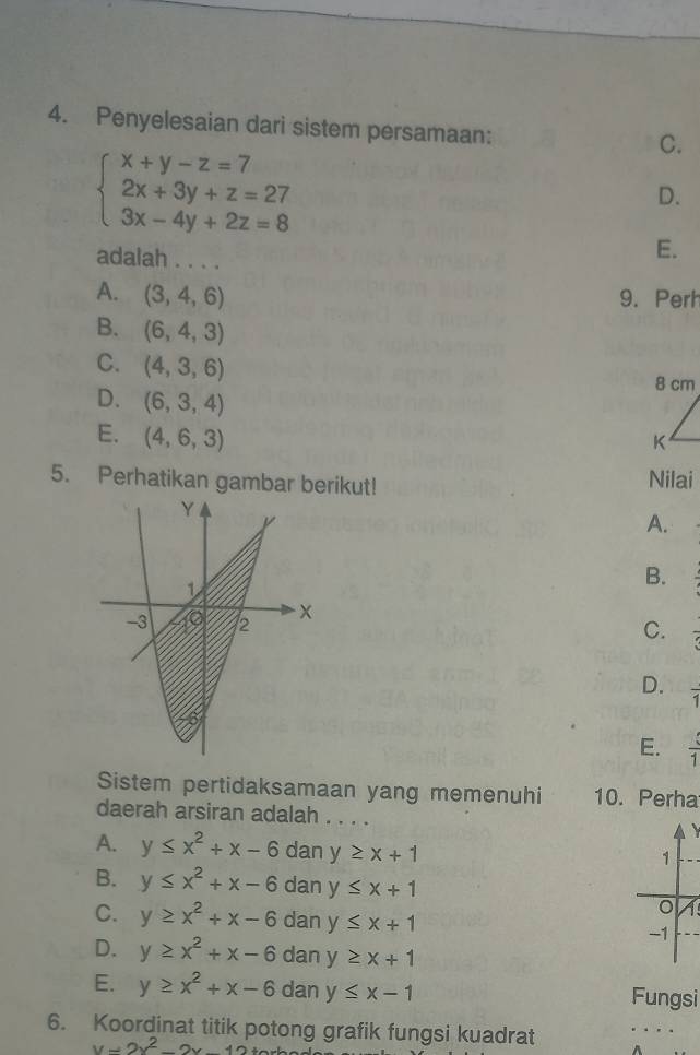 Penyelesaian dari sistem persamaan:
beginarrayl x+y-z=7 2x+3y+z=27 3x-4y+2z=8endarray.
C.
D.
adalah . . . .
E.
A. (3,4,6)
9. Perh
B. (6,4,3)
C. (4,3,6)
D. (6,3,4)
E. (4,6,3)
5. Perhatikan gambar berikut! Nilai
A.
B.
C. =
D. overline 1
E.  4/1 
Sistem pertidaksamaan yang memenuhi 10. Perha
daerah arsiran adalah . . . .
A. y≤ x^2+x-6 dan y≥ x+1
B. y≤ x^2+x-6 dan y≤ x+1
7
C. y≥ x^2+x-6 dan y≤ x+1
D. y≥ x^2+x-6 dan y≥ x+1
E. y≥ x^2+x-6 dan y≤ x-1 Fungsi
6. Koordinat titik potong grafik fungsi kuadrat
y=2x^2-2x