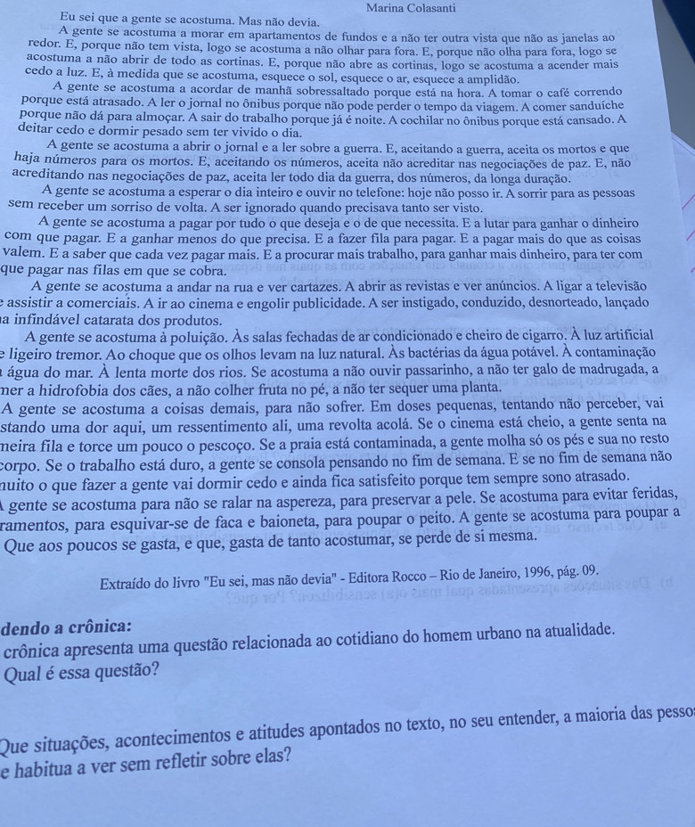 Marina Colasanti
Eu sei que a gente se acostuma. Mas não devia.
A gente se acostuma a morar em apartamentos de fundos e a não ter outra vista que não as janelas ao
redor. E, porque não tem vista, logo se acostuma a não olhar para fora. E, porque não olha para fora, logo se
acostuma a não abrir de todo as cortinas. E, porque não abre as cortinas, logo se acostuma a acender mais
cedo a luz. E, à medida que se acostuma, esquece o sol, esquece o ar, esquece a amplidão.
A gente se acostuma a acordar de manhã sobressaltado porque está na hora. A tomar o café correndo
porque está atrasado. A ler o jornal no ônibus porque não pode perder o tempo da viagem. A comer sanduíche
porque não dá para almoçar. A sair do trabalho porque já é noite. A cochilar no ônibus porque está cansado. A
deitar cedo e dormir pesado sem ter vivido o dia.
A gente se acostuma a abrir o jornal e a ler sobre a guerra. E, aceitando a guerra, aceita os mortos e que
haja números para os mortos. E, aceitando os números, aceita não acreditar nas negociações de paz. E, não
acreditando nas negociações de paz, aceita ler todo dia da guerra, dos números, da longa duração.
A gente se acostuma a esperar o dia inteiro e ouvir no telefone: hoje não posso ir. A sorrir para as pessoas
sem receber um sorriso de volta. A ser ignorado quando precisava tanto ser visto.
A gente se acostuma a pagar por tudo o que deseja e o de que necessita. E a lutar para ganhar o dinheiro
com que pagar. E a ganhar menos do que precisa. E a fazer fila para pagar. E a pagar mais do que as coisas
valem. E a saber que cada vez pagar mais. E a procurar mais trabalho, para ganhar mais dinheiro, para ter com
que pagar nas filas em que se cobra.
A gente se acostuma a andar na rua e ver cartazes. A abrir as revistas e ver anúncios. A ligar a televisão
e assistir a comerciais. A ir ao cinema e engolir publicidade. A ser instigado, conduzido, desnorteado, lançado
a infindável catarata dos produtos.
A gente se acostuma à poluição. Às salas fechadas de ar condicionado e cheiro de cigarro. À luz artificial
e ligeiro tremor. Ao choque que os olhos levam na luz natural. Às bactérias da água potável. À contaminação
a água do mar. À lenta morte dos rios. Se acostuma a não ouvir passarinho, a não ter galo de madrugada, a
mer a hidrofobia dos cães, a não colher fruta no pé, a não ter sequer uma planta.
A gente se acostuma a coisas demais, para não sofrer. Em doses pequenas, tentando não perceber, vai
stando uma dor aqui, um ressentimento ali, uma revolta acolá. Se o cinema está cheio, a gente senta na
meira fila e torce um pouco o pescoço. Se a praia está contaminada, a gente molha só os pés e sua no resto
corpo. Se o trabalho está duro, a gente se consola pensando no fim de semana. E se no fim de semana não
muito o que fazer a gente vai dormir cedo e ainda fica satisfeito porque tem sempre sono atrasado.
A gente se acostuma para não se ralar na aspereza, para preservar a pele. Se acostuma para evitar feridas,
ramentos, para esquivar-se de faca e baioneta, para poupar o peito. A gente se acostuma para poupar a
Que aos poucos se gasta, e que, gasta de tanto acostumar, se perde de si mesma.
Extraído do livro "Eu sei, mas não devia" - Editora Rocco - Rio de Janeiro, 1996, pág. 09.
dendo a crônica:
crônica apresenta uma questão relacionada ao cotidiano do homem urbano na atualidade.
Qual é essa questão?
Que situações, acontecimentos e atitudes apontados no texto, no seu entender, a maioria das pessos
e habitua a ver sem refletir sobre elas?