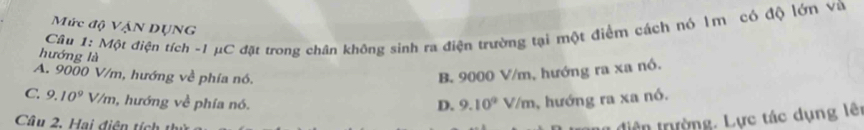 Mức độ Vận DụNG
Câu 1: Một điện tích -1 μC đặt trong chân không sinh ra điện trường tại một điểm cách nó Im có độ lớn và
hướng là
A. 9000 V/m, hướng về phía nó.
B. 9000 V/m, hướng ra xa nó.
C. 9.10^9V/m , hướng về phía nó. D. 9.10^9V/m , hướng ra xa nó.
diên trường, Lực tác dụng lêt