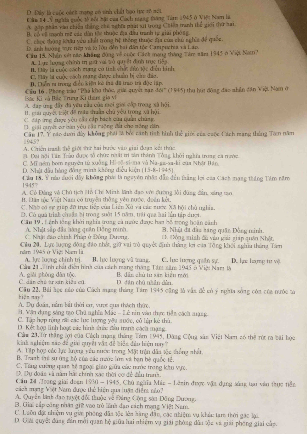 D. Đây là cuộc cách mạng có tính chất bạo lực rõ nét.
Câu 14 .Ý nghĩa quốc tế nổi bật của Cách mạng tháng Tảm 1945 ở Việt Nam là
A. góp phần vào chiến thắng chủ nghĩa phát xít trong Chiến tranh thể giới thứ hai.
B. cổ vũ mạnh mẽ các dân tộc thuộc địa đầu tranh tự giải phóng.
C. chọc thủng khâu yếu nhất trong hệ thống thuộc địa của chủ nghĩa đề quốc.
D. ảnh hướng trực tiếp và to lớn đến hai dân tộc Campuchia và Lào.
Câu 15. Nhận xét nào không đúng về cuộc Cách mạng tháng Tám năm 1945 ở Việt Nam?
A. L ực lượng chính trị giữ vai trò quyết định trực tiếp.
B. Đây là cuộc cách mạng có tính chất dân tộc điển hình.
C. Đây là cuộc cách mạng được chuân bị chu đáo.
D. Diễn ra trong điều kiện kẻ thủ đã trao trá độc lập.
Câu 16 . Phong trào “Phá kho thốc, giải quyết nạn đới” (1945) thu hút đông đảo nhân dân Việt Nam ở
Bắc Kì và Bắc Trung Kì tham gia vi
A. đáp ứng đầy đủ yêu cầu của mọi giai cấp trong xã hội.
B. giải quyết triệt đề mâu thuẫn chủ yếu trong xã hội.
C. đáp ứng được yêu cầu cấp bách của quần chúng.
D. giải quyết cơ bản yêu cầu ruộng đất cho nông dân.
Câu 17. Ý nào dưới đây không phải là bối cảnh tình hình thế giới của cuộc Cách mạng tháng Tám năm
1945?
A. Chiến tranh thế giới thứ hai bước vào giai đoạn kết thúc.
B. Đại hội Tân Trào được tổ chức nhất trí tán thành Tổng khởi nghĩa trong cả nước.
C. Mĩ ném bom nguyên tử xuống Hi-rô-si-ma và Na-ga-sa-ki của Nhật Bản.
D. Nhật đầu hàng đồng minh không điều kiện (15-8-1) 94 5)
Câu 18. Ý nào dưới đầy không phải là nguyên nhân dẫn đến thắng lợi của Cách mạng tháng Tám năm
1945?
A. Có Đảng và Chủ tịch Hồ Chí Minh lãnh đạo với đường lối đúng đắn, sáng tạo.
B. Dân tộc Việt Nam có truyền thống yêu nước, đoàn kết.
C. Nhờ có sự giúp đỡ trực tiếp của Liên Xô và các nước Xã hội chủ nghĩa.
D. Có quá trình chuẩn bị trong suốt 15 năm, trải qua hai lần tập dượt.
Câu 19 . Lệnh tổng khởi nghĩa trong cả nước được ban bồ trong hoàn cảnh
A. Nhật sắp đầu hàng quân Đồng minh. B. Nhật đã đầu hàng quân Đồng minh.
C. Nhật đảo chính Pháp ở Đông Dương. D. Đồng minh đã vào giải giáp quân Nhật.
Câu 20. Lực lượng đông đảo nhất, giữ vai trò quyết định thắng lợi của Tổng khởi nghĩa tháng Tám
năm 1945 ở Việt Nam là
A. lực lượng chính trị. B. lực lượng vũ trang. C. lực lượng quân sự. D. lực lượng tự vệ.
Câu 21 .Tính chất điển hình của cách mạng tháng Tám năm 1945 ở Việt Nam là
A. giải phóng dân tộc. B. dân chủ tư sản kiệu mới.
C. dân chủ tư sản kiểu cũ. D. dân chủ nhân dân.
Câu 22. Bài học nào của Cách mạng tháng Tám 1945 cũng là vấn đề có ý nghĩa sống còn của nước ta
hiện nay?
A. Dự đoán, năm bắt thời cơ, vượt qua thách thức.
B. Vận dụng sáng tạo Chủ nghĩa Mác - Lê nin vào thực tiễn cách mạng.
C. Tập hợp rộng rãi các lực lượng yêu nước, cô lập kẻ thù.
D. Kết hợp linh hoạt các hình thức đấu tranh cách mạng.
Câu 23.Từ thắng lợi của Cách mạng tháng Tám 1945, Đảng Cộng sản Việt Nam có thể rút ra bài học
kinh nghiệm nào đề giải quyết vần đề biển đảo hiện nay?
A. Tập hợp các lực lượng yêu nước trong Mặt trận dân tộc thống nhất.
B. Tranh thủ sự ủng hộ của các nước lớn và bạn bè quốc tế.
C. Tăng cường quan hệ ngoại giao giữa các nước trong khu vực.
D. Dự đoán và năm bắt chính xác thời cơ để đấu tranh.
Câu 24 .Trong giai đoạn 1930-1945 5, Chủ nghĩa Mác - Lênin được vận dụng sáng tạo vào thực tiễn
cách mạng Việt Nam được thể hiện qua luận điểm nào?
A. Quyền lãnh đạo tuyệt đổi thuộc về Đảng Cộng sản Đông Dương.
B. Giai cấp công nhân giữ vao trò lãnh đạo cách mạng Việt Nam.
C. Luôn đặt nhiệm vụ giải phóng dân tộc lên hàng đầu, các nhiệm vụ khác tạm thời gác lại.
D. Giải quyết đúng đắn mối quan hệ giữa hai nhiệm vụ giải phóng dân tộc và giải phóng giai cấp.
