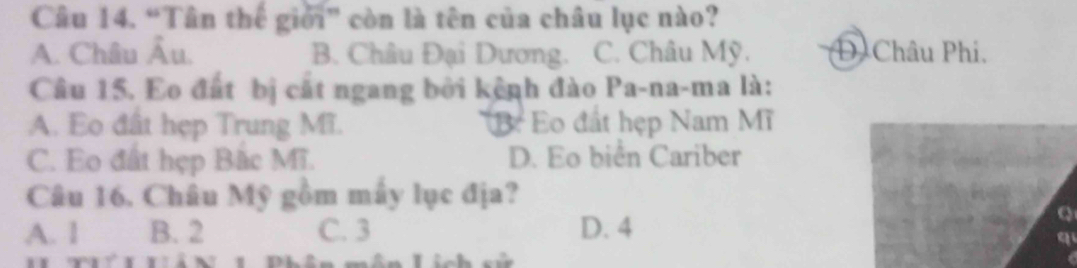 “Tân thể giới” còn là tên của châu lục nào?
A. Châu Âu. B. Châu Đại Dương. C. Châu Mỹ. D. Châu Phi.
Câu 15. Eo đất bị cất ngang bởi kệnh đào Pa-na-ma là:
A. Eo đất hẹp Trung Mĩ. B: Eo đất hẹp Nam Mĩ
C. Eo đất hẹp Bắc Mĩ. D. Eo biển Cariber
Câu 16. Châu Mỹ gồm mây lục địa?
A. 1 B. 2 C. 3 D. 4
Q
q