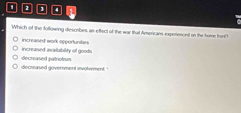 1 2 3 4 a
TM
0
Which of the following describes an effect of the war that Americans experienced on the home front?
increased work opportunities
increased availability of goods
decreased patriotism
decreased government involvement*