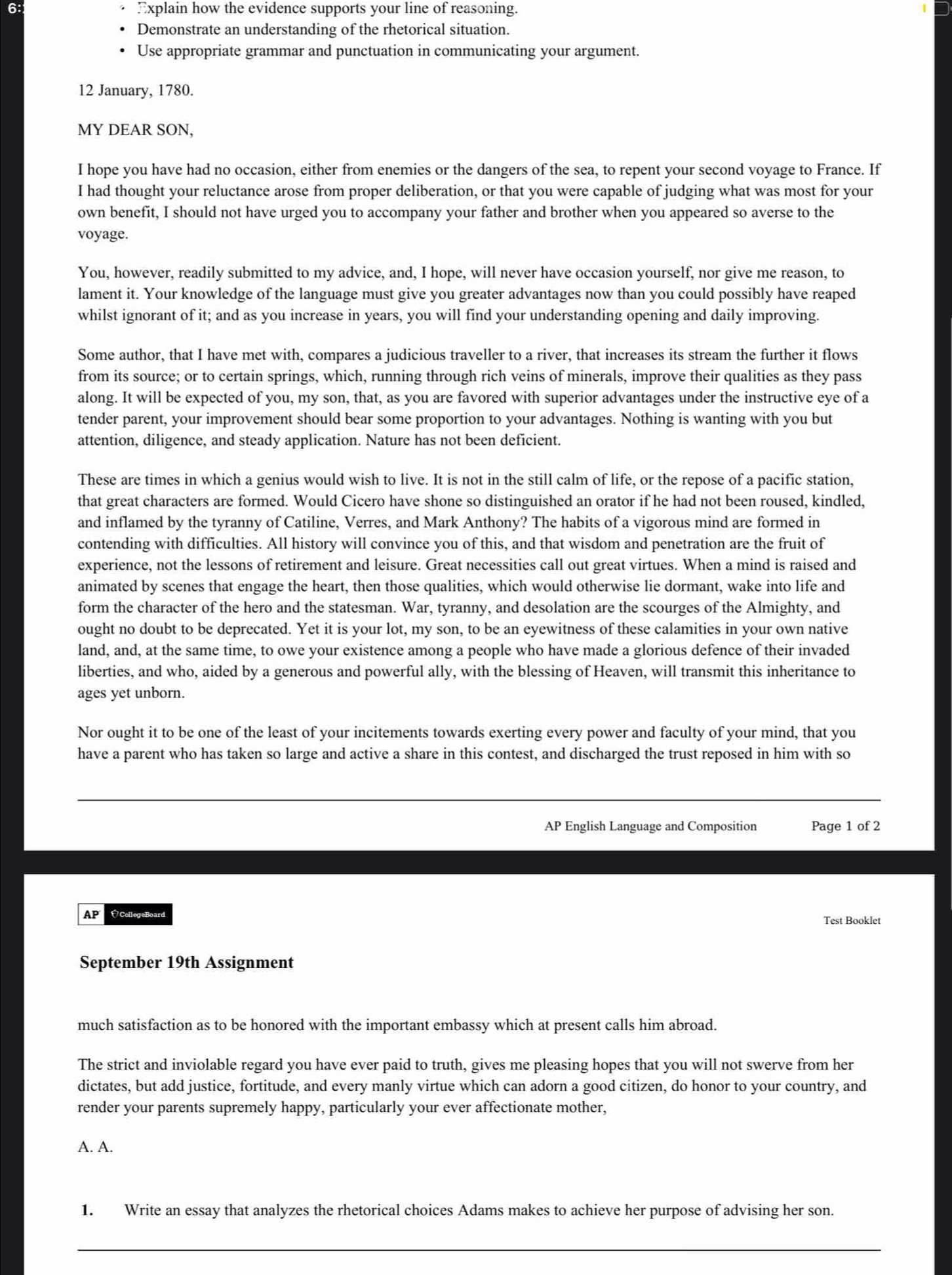 Explain how the evidence supports your line of reasoning.
Demonstrate an understanding of the rhetorical situation.
Use appropriate grammar and punctuation in communicating your argument.
12 January, 1780.
MY DEAR SON,
I hope you have had no occasion, either from enemies or the dangers of the sea, to repent your second voyage to France. If
I had thought your reluctance arose from proper deliberation, or that you were capable of judging what was most for your
own benefit, I should not have urged you to accompany your father and brother when you appeared so averse to the
voyage.
You, however, readily submitted to my advice, and, I hope, will never have occasion yourself, nor give me reason, to
lament it. Your knowledge of the language must give you greater advantages now than you could possibly have reaped
whilst ignorant of it; and as you increase in years, you will find your understanding opening and daily improving.
Some author, that I have met with, compares a judicious traveller to a river, that increases its stream the further it flows
from its source; or to certain springs, which, running through rich veins of minerals, improve their qualities as they pass
along. It will be expected of you, my son, that, as you are favored with superior advantages under the instructive eye of a
tender parent, your improvement should bear some proportion to your advantages. Nothing is wanting with you but
attention, diligence, and steady application. Nature has not been deficient.
These are times in which a genius would wish to live. It is not in the still calm of life, or the repose of a pacific station,
that great characters are formed. Would Cicero have shone so distinguished an orator if he had not been roused, kindled,
and inflamed by the tyranny of Catiline, Verres, and Mark Anthony? The habits of a vigorous mind are formed in
contending with difficulties. All history will convince you of this, and that wisdom and penetration are the fruit of
experience, not the lessons of retirement and leisure. Great necessities call out great virtues. When a mind is raised and
animated by scenes that engage the heart, then those qualities, which would otherwise lie dormant, wake into life and
form the character of the hero and the statesman. War, tyranny, and desolation are the scourges of the Almighty, and
ought no doubt to be deprecated. Yet it is your lot, my son, to be an eyewitness of these calamities in your own native
land, and, at the same time, to owe your existence among a people who have made a glorious defence of their invaded
liberties, and who, aided by a generous and powerful ally, with the blessing of Heaven, will transmit this inheritance to
ages yet unborn.
Nor ought it to be one of the least of your incitements towards exerting every power and faculty of your mind, that you
have a parent who has taken so large and active a share in this contest, and discharged the trust reposed in him with so
AP English Language and Composition Page 1 of 2
AP CollegeBoard Test Booklet
September 19th Assignment
much satisfaction as to be honored with the important embassy which at present calls him abroad.
The strict and inviolable regard you have ever paid to truth, gives me pleasing hopes that you will not swerve from her
dictates, but add justice, fortitude, and every manly virtue which can adorn a good citizen, do honor to your country, and
render your parents supremely happy, particularly your ever affectionate mother,
A. A.
1. Write an essay that analyzes the rhetorical choices Adams makes to achieve her purpose of advising her son.
_