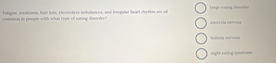 binge eating disorder
Fatigue, weakness, hair loss, electrolyte imbalances, and irregular heart rhythm are all
common in people with what type of eating disorder?
anorexia nervosa
bulimia nervosa
night eating syndrome