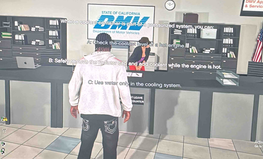 DMV Ap
& Servic
STATE OF CALIFORNIA
When a coolant-contajner is part of a pressurized system, you can:
Department of Motor Vehicles
A: Check the coolant level of a hot engine.
9
B: Safely remove the radiator cap and add coolant while the engine is hot
C: Use water only in the cooling system.
T LEAVE
COUNTER
Y
ct
A