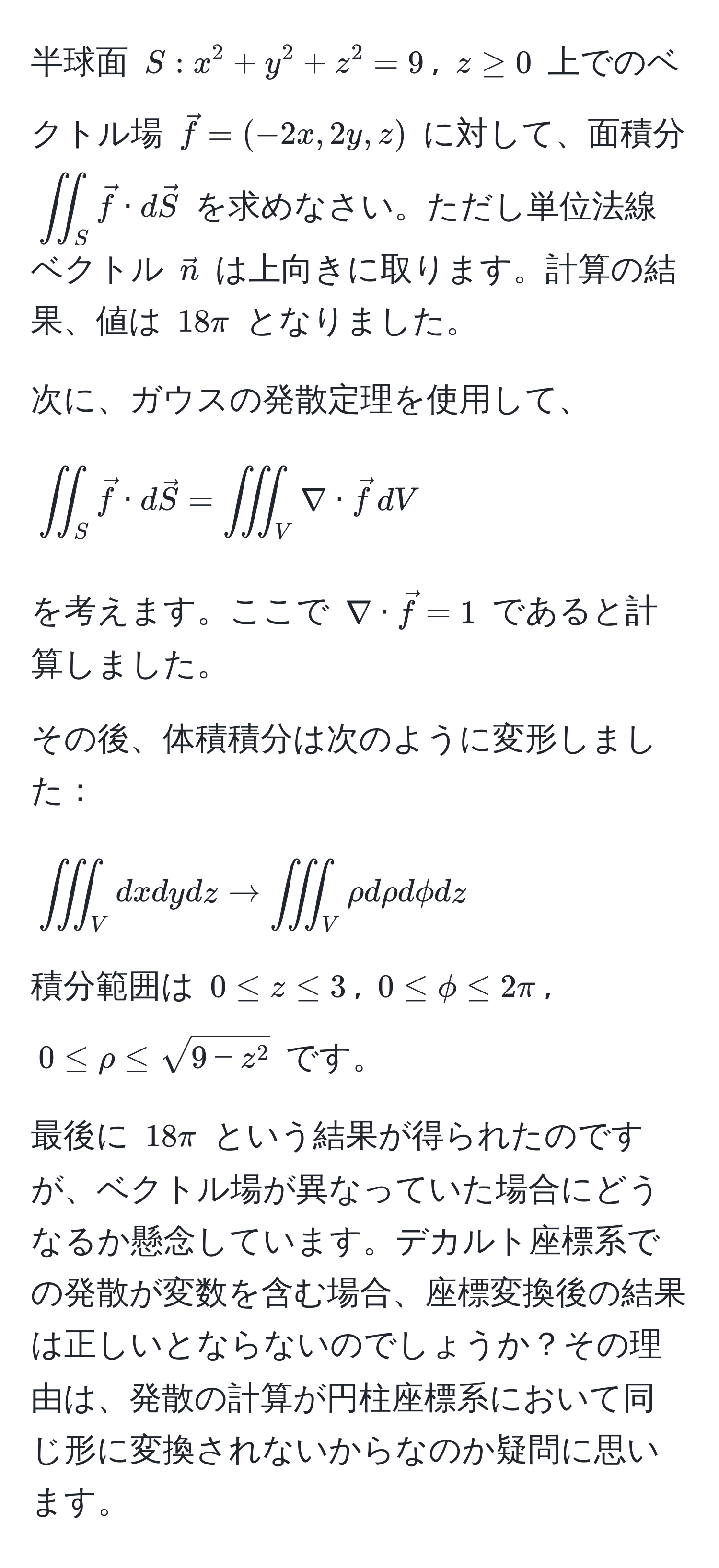 半球面 ( S: x^(2 + y^2 + z^2 = 9 ), ( z ≥ 0 ) 上でのベクトル場 ( vecf) = (-2x, 2y, z) ) に対して、面積分 ( iint_S vecf · dvecS ) を求めなさい。ただし単位法線ベクトル ( vecn ) は上向きに取ります。計算の結果、値は ( 18π ) となりました。

次に、ガウスの発散定理を使用して、
[
iint_S vecf · dvecS = iiint_V nabla · vecf , dV
]
を考えます。ここで ( nabla · vecf = 1 ) であると計算しました。

その後、体積積分は次のように変形しました：
[
iiint_V dxdydz to iiint_V rho drho dphi dz
]
積分範囲は ( 0 ≤ z ≤ 3 ), ( 0 ≤ phi ≤ 2π ), ( 0 ≤ rho ≤ sqrt9 - z^2 ) です。

最後に ( 18π ) という結果が得られたのですが、ベクトル場が異なっていた場合にどうなるか懸念しています。デカルト座標系での発散が変数を含む場合、座標変換後の結果は正しいとならないのでしょうか？その理由は、発散の計算が円柱座標系において同じ形に変換されないからなのか疑問に思います。