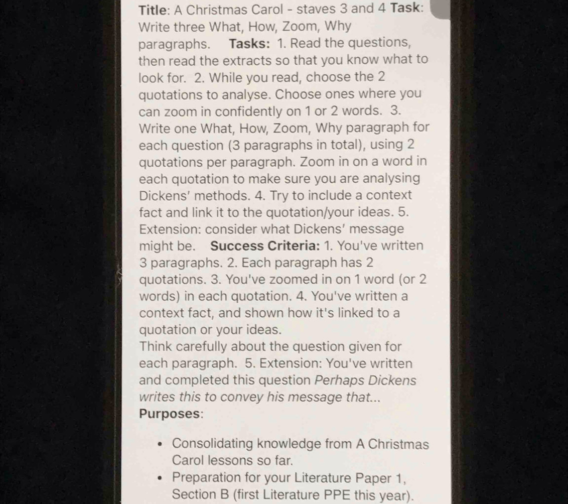 Title: A Christmas Carol - staves 3 and 4 Task: 
Write three What, How, Zoom, Why 
paragraphs. Tasks: 1. Read the questions, 
then read the extracts so that you know what to 
look for. 2. While you read, choose the 2
quotations to analyse. Choose ones where you 
can zoom in confidently on 1 or 2 words. 3. 
Write one What, How, Zoom, Why paragraph for 
each question (3 paragraphs in total), using 2
quotations per paragraph. Zoom in on a word in 
each quotation to make sure you are analysing 
Dickens’ methods. 4. Try to include a context 
fact and link it to the quotation/your ideas. 5. 
Extension: consider what Dickens’ message 
might be. Success Criteria: 1. You've written 
3 paragraphs. 2. Each paragraph has 2
quotations. 3. You've zoomed in on 1 word (or 2
words) in each quotation. 4. You've written a 
context fact, and shown how it's linked to a 
quotation or your ideas. 
Think carefully about the question given for 
each paragraph. 5. Extension: You've written 
and completed this question Perhaps Dickens 
writes this to convey his message that... 
Purposes: 
Consolidating knowledge from A Christmas 
Carol lessons so far. 
Preparation for your Literature Paper 1, 
Section B (first Literature PPE this year).