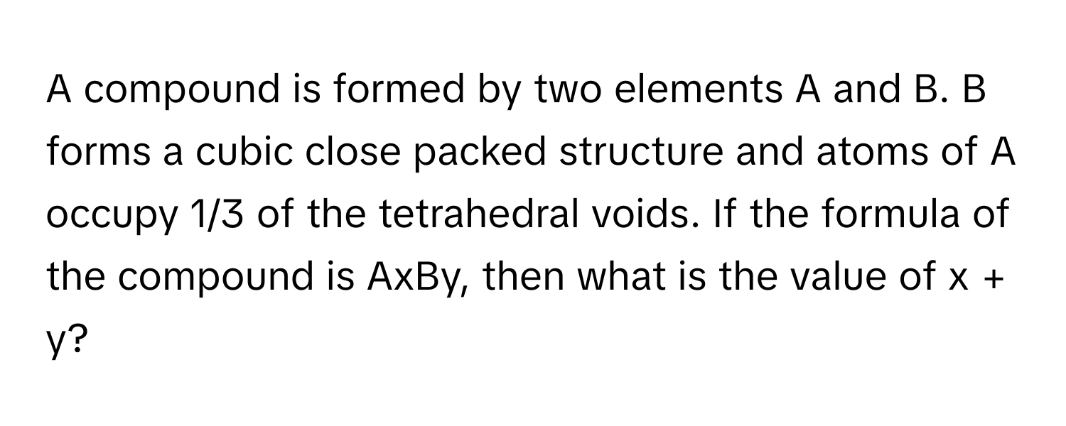 A compound is formed by two elements A and B. B forms a cubic close packed structure and atoms of A occupy 1/3 of the tetrahedral voids. If the formula of the compound is AxBy, then what is the value of x + y?