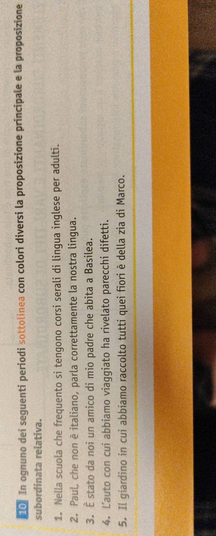 In ognuno dei seguenti periodi sottolinea con colori diversi la proposizione principale e la proposizione 
subordinata relativa. 
1. Nella scuola che frequento si tengono corsi serali di lingua inglese per adulti. 
2. Paul, che non è italiano, parla correttamente la nostra lingua. 
3. È stato da noi un amico di mio padre che abita a Basilea. 
4. Lauto con cui abbiamo viaggiato ha rivelato parecchi difetti. 
5. Il giardino in cui abbiamo raccolto tutti quei fiori è della zia di Marco.