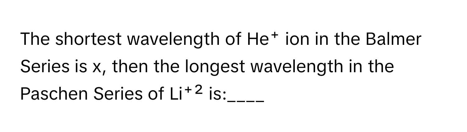 The shortest wavelength of He⁺ ion in the Balmer Series is x, then the longest wavelength in the Paschen Series of Li⁺² is:____