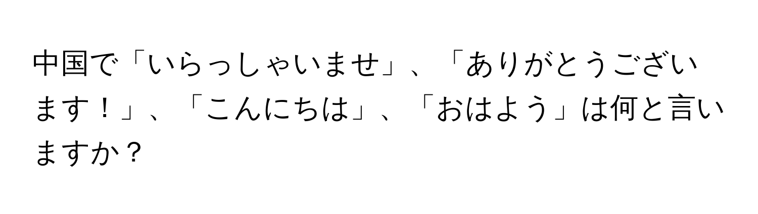 中国で「いらっしゃいませ」、「ありがとうございます！」、「こんにちは」、「おはよう」は何と言いますか？