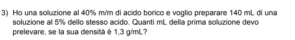 Ho una soluzione al 40% m/m di acido borico e voglio preparare 140 mL di una 
soluzione al 5% dello stesso acido. Quanti mL della prima soluzione devo 
prelevare, se la sua densità è 1,3 g/mL?