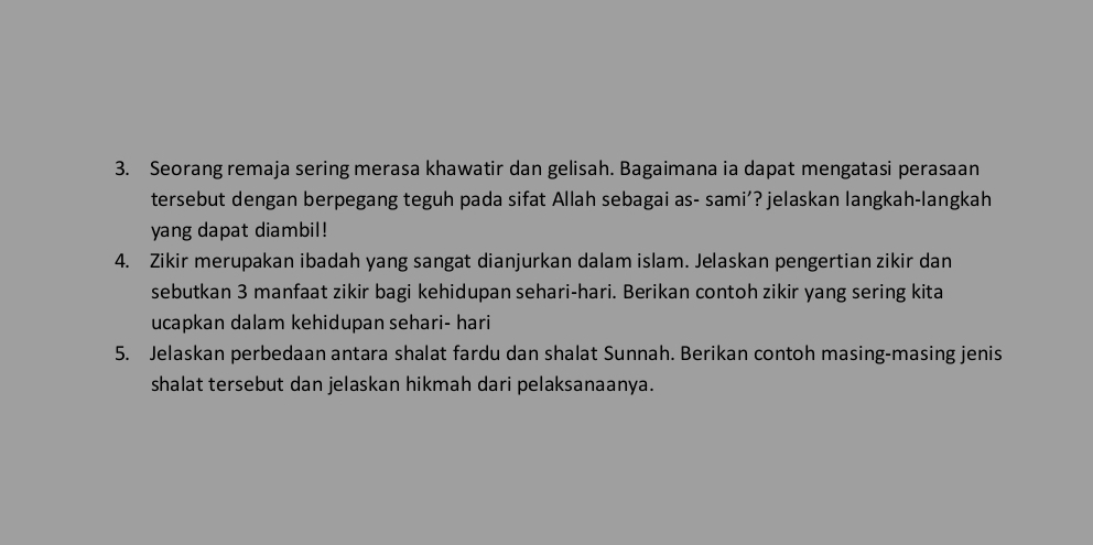 Seorang remaja sering merasa khawatir dan gelisah. Bagaimana ia dapat mengatasi perasaan 
tersebut dengan berpegang teguh pada sifat Allah sebagai as- sami’? jelaskan langkah-langkah 
yang dapat diambil! 
4. Zikir merupakan ibadah yang sangat dianjurkan dalam islam. Jelaskan pengertian zikir dan 
sebutkan 3 manfaat zikir bagi kehidupan sehari-hari. Berikan contoh zikir yang sering kita 
ucapkan dalam kehidupan sehari- hari 
5. Jelaskan perbedaan antara shalat fardu dan shalat Sunnah. Berikan contoh masing-masing jenis 
shalat tersebut dan jelaskan hikmah dari pelaksanaanya.