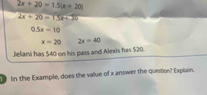 2x+20=1.5(x+20)
2x+20=1.5x+30
0.5x=10
x=20 2x=40
Jelani has $40 on his pass and Alexis has $20. 
10 In the Example, does the value of x answer the question? Explain.