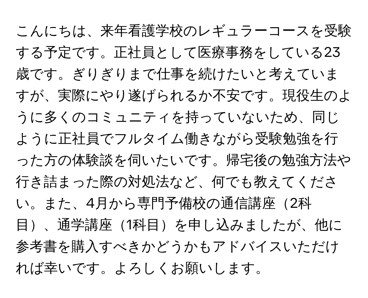 こんにちは、来年看護学校のレギュラーコースを受験する予定です。正社員として医療事務をしている23歳です。ぎりぎりまで仕事を続けたいと考えていますが、実際にやり遂げられるか不安です。現役生のように多くのコミュニティを持っていないため、同じように正社員でフルタイム働きながら受験勉強を行った方の体験談を伺いたいです。帰宅後の勉強方法や行き詰まった際の対処法など、何でも教えてください。また、4月から専門予備校の通信講座2科目、通学講座1科目を申し込みましたが、他に参考書を購入すべきかどうかもアドバイスいただければ幸いです。よろしくお願いします。