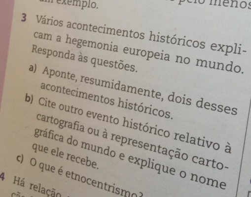 exemplo. 
pelo meños 
3 Vários acontecimentos históricos expli- 
cam a hegemonia europeia no mundo. 
Responda às questões. 
a) Aponte, resumidamente, dois desses 
acontecimentos históricos. 
b) Cite outro evento histórico relativo à 
cartografia ou à representação carto- 
que ele recebe. 
gráfica do mundo e explique o nome 
c) O que é etnocentrismo 
4 Há relação