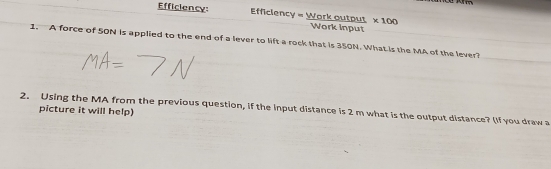 Efficiency: Efficiency = Work output * 100
Work input 
1. A force of 50N is applied to the end of a lever to lift a rock that is 350N. What is the MA of the lever? 
2. Using the MA from the previous question, if the input distance is 2 m what is the output distance? (If you draw a 
picture it will help)